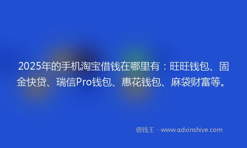 2025年的手机淘宝借钱在哪里有：旺旺钱包、固金快贷、瑞信Pro钱包、惠花钱包、麻袋财富等。
