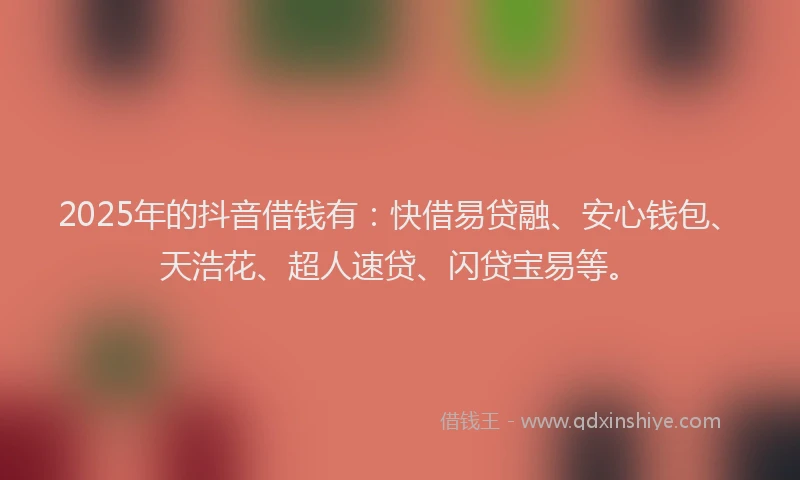 2025年的抖音借钱有：快借易贷融、安心钱包、天浩花、超人速贷、闪贷宝易等。