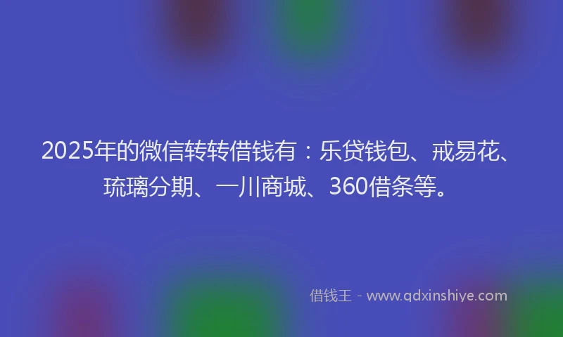 2025年的微信转转借钱有：乐贷钱包、戒易花、琉璃分期、一川商城、360借条等。