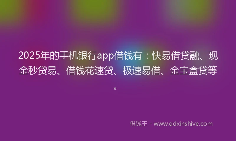 2025年的手机银行app借钱有：快易借贷融、现金秒贷易、借钱花速贷、极速易借、金宝盒贷等。