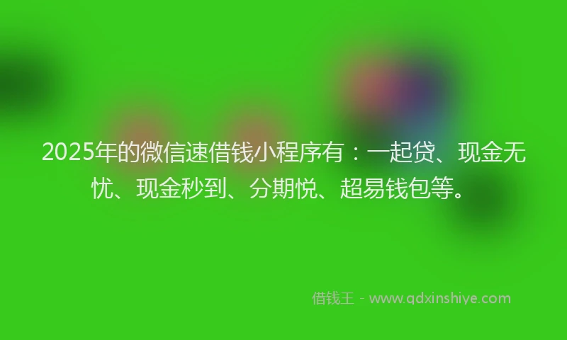 2025年的微信速借钱小程序有：一起贷、现金无忧、现金秒到、分期悦、超易钱包等。
