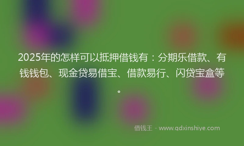 2025年的怎样可以抵押借钱有：分期乐借款、有钱钱包、现金贷易借宝、借款易行、闪贷宝盒等。