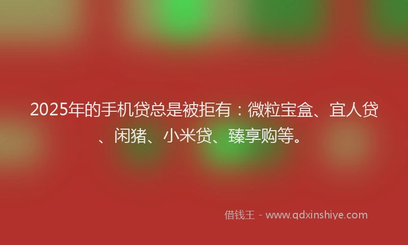 2025年的手机贷总是被拒有：微粒宝盒、宜人贷、闲猪、小米贷、臻享购等。
