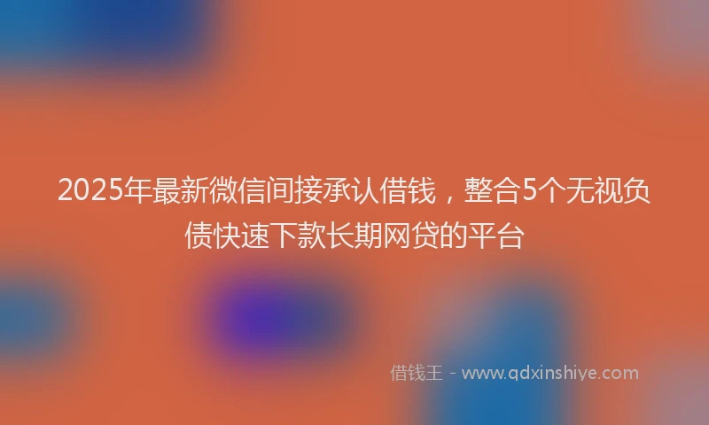 2025年最新微信间接承认借钱，整合5个无视负债快速下款长期网贷的平台