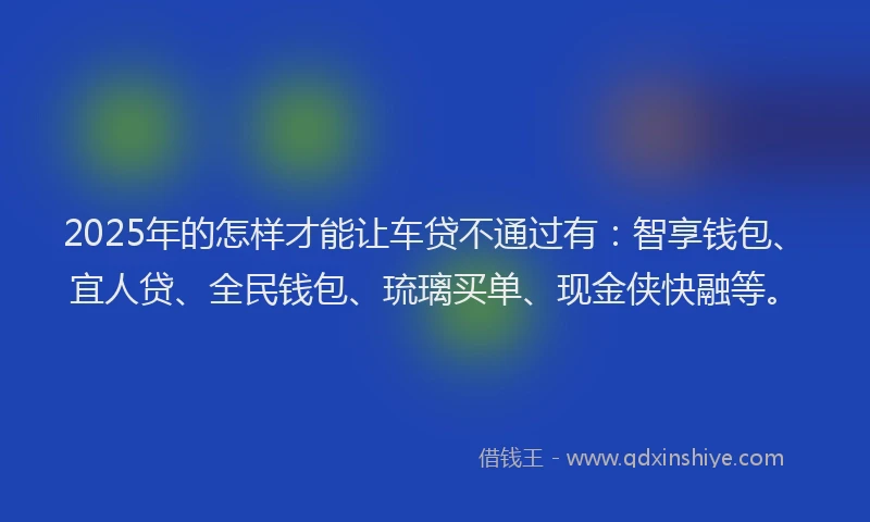 2025年的怎样才能让车贷不通过有：智享钱包、宜人贷、全民钱包、琉璃买单、现金侠快融等。
