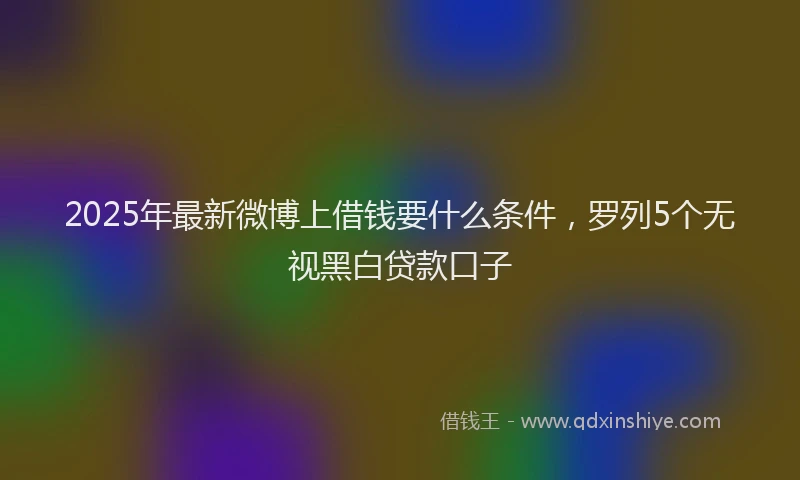 2025年最新微博上借钱要什么条件，罗列5个无视黑白贷款口子