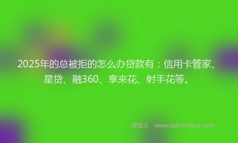 2025年的总被拒的怎么办贷款有：信用卡管家、星贷、融360、享来花、射手花等。