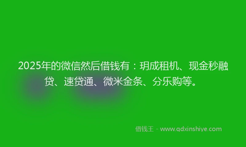 2025年的微信然后借钱有：玥成租机、现金秒融贷、速贷通、微米金条、分乐购等。