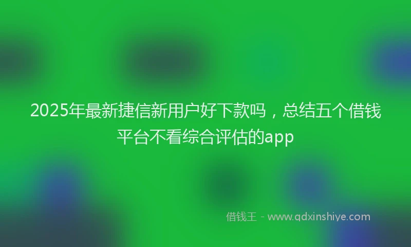 2025年最新捷信新用户好下款吗，总结五个借钱平台不看综合评估的app