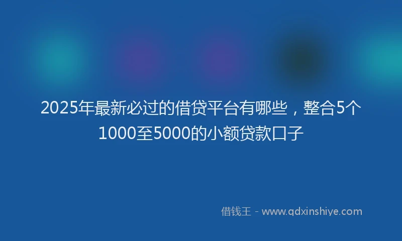2025年最新必过的借贷平台有哪些，整合5个1000至5000的小额贷款口子