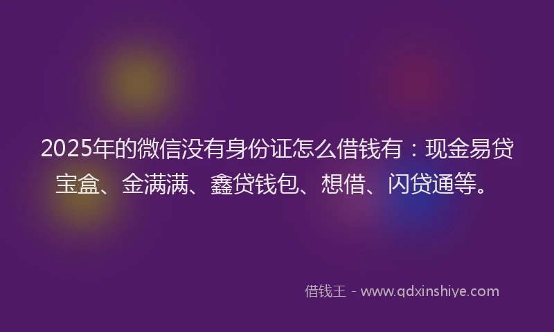 2025年的微信没有身份证怎么借钱有：现金易贷宝盒、金满满、鑫贷钱包、想借、闪贷通等。