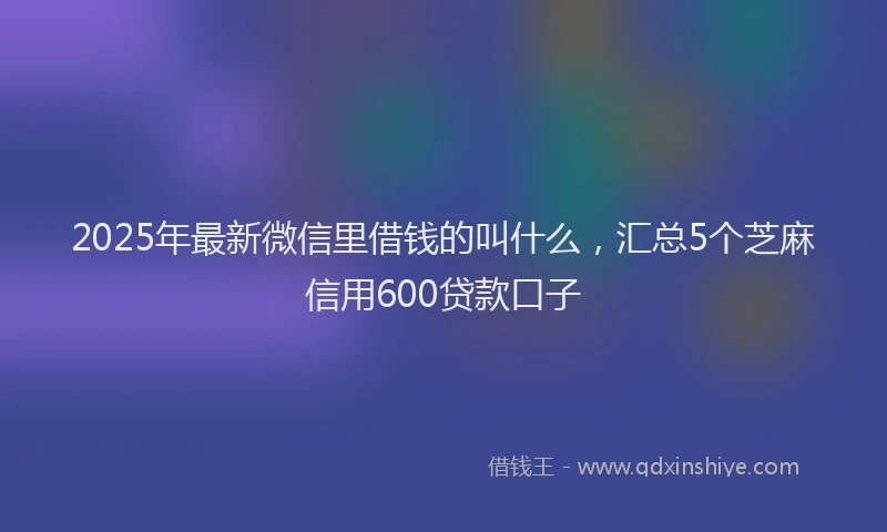 2025年最新微信里借钱的叫什么，汇总5个芝麻信用600贷款口子