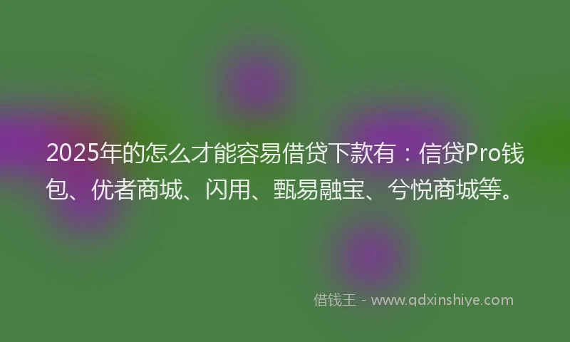 2025年的怎么才能容易借贷下款有：信贷Pro钱包、优者商城、闪用、甄易融宝、兮悦商城等。