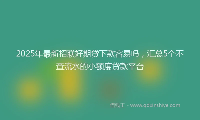 2025年最新招联好期贷下款容易吗，汇总5个不查流水的小额度贷款平台