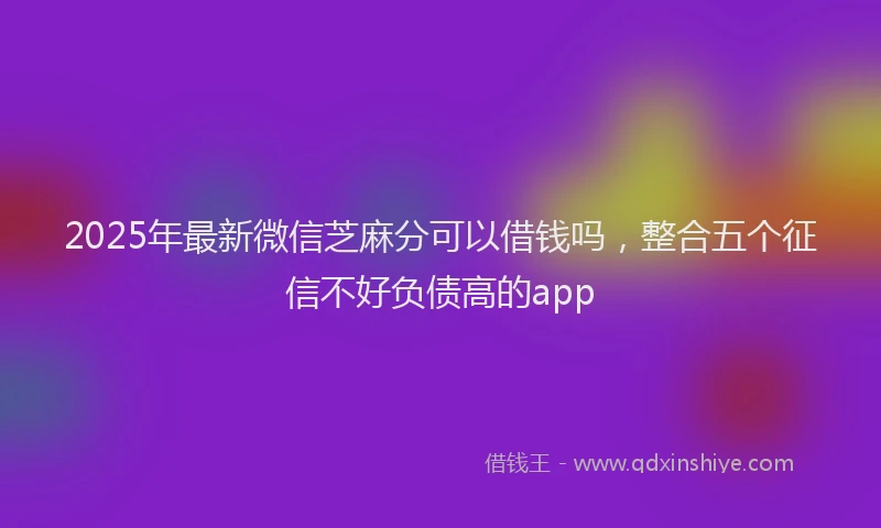 2025年最新微信芝麻分可以借钱吗，整合五个征信不好负债高的app