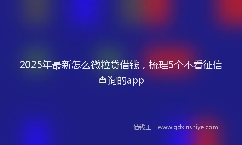 2025年最新怎么微粒贷借钱，梳理5个不看征信查询的app