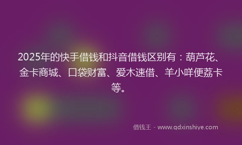 2025年的快手借钱和抖音借钱区别有：葫芦花、金卡商城、口袋财富、爱木速借、羊小咩便荔卡等。
