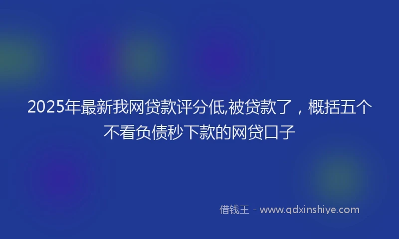 2025年最新我网贷款评分低,被贷款了，概括五个不看负债秒下款的网贷口子