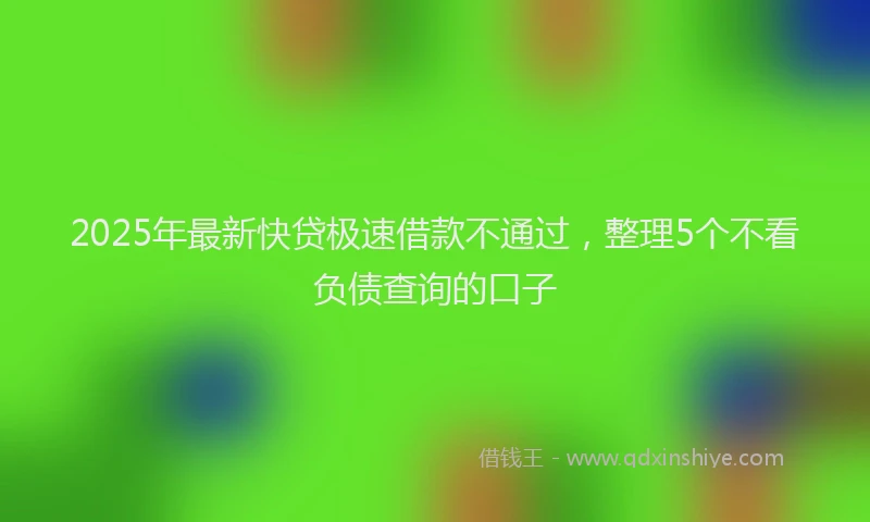 2025年最新快贷极速借款不通过，整理5个不看负债查询的口子