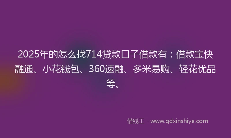 2025年的怎么找714贷款口子借款有：借款宝快融通、小花钱包、360速融、多米易购、轻花优品等。