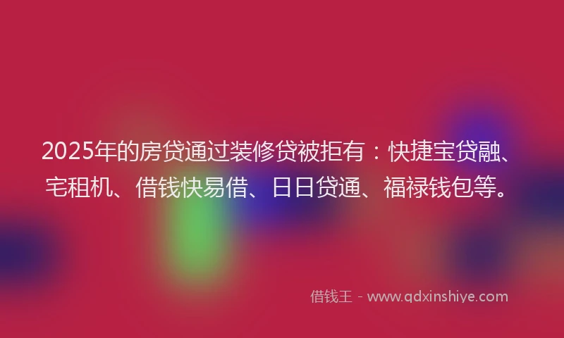 2025年的房贷通过装修贷被拒有：快捷宝贷融、宅租机、借钱快易借、日日贷通、福禄钱包等。