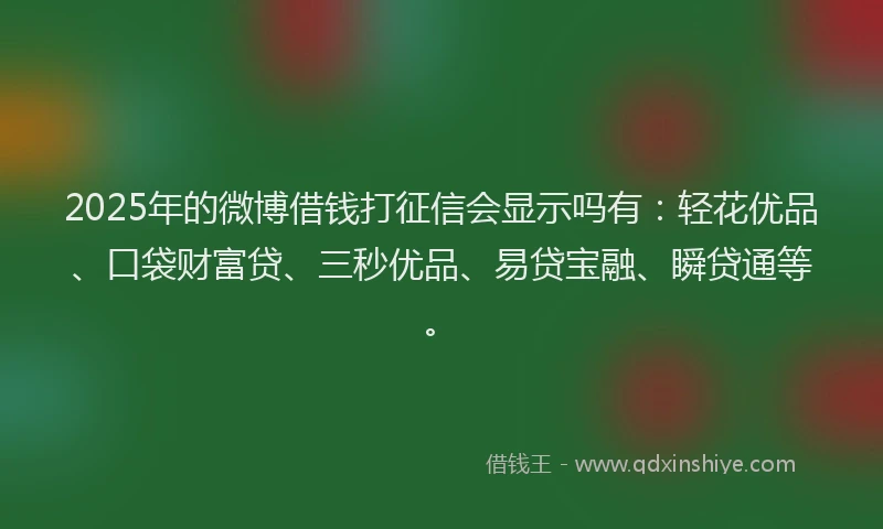 2025年的微博借钱打征信会显示吗有：轻花优品、口袋财富贷、三秒优品、易贷宝融、瞬贷通等。