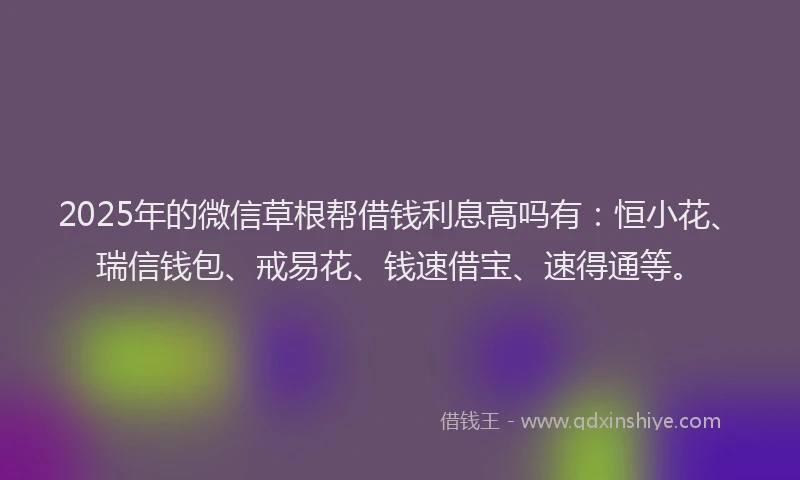 2025年的微信草根帮借钱利息高吗有：恒小花、瑞信钱包、戒易花、钱速借宝、速得通等。