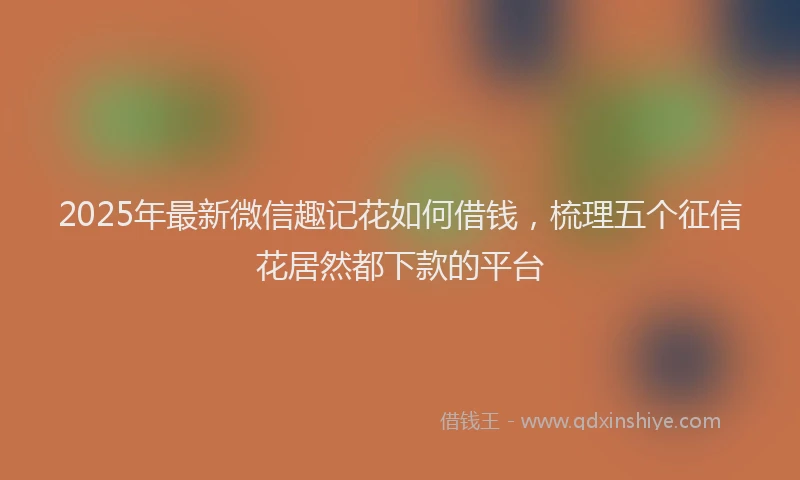 2025年最新微信趣记花如何借钱，梳理五个征信花居然都下款的平台
