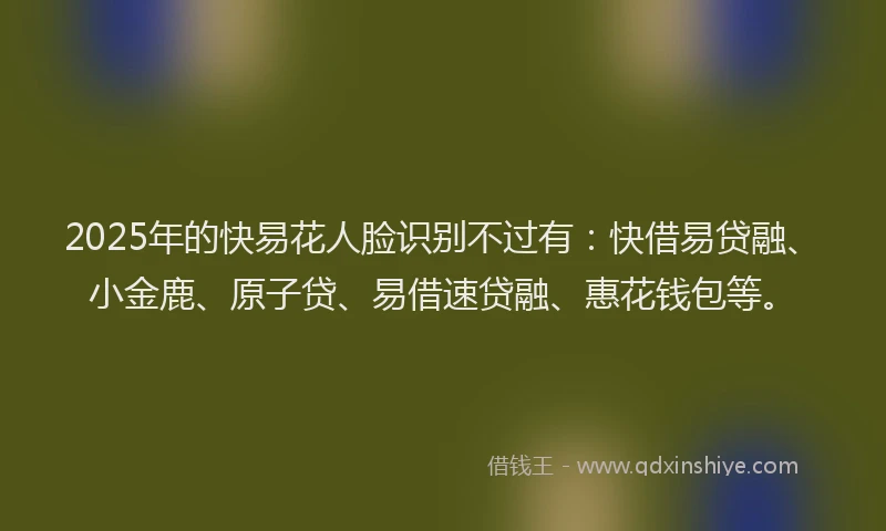 2025年的快易花人脸识别不过有：快借易贷融、小金鹿、原子贷、易借速贷融、惠花钱包等。