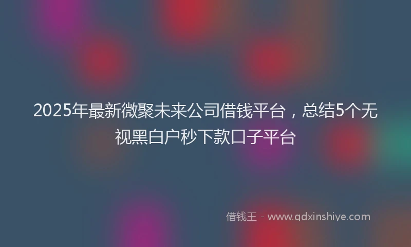 2025年最新微聚未来公司借钱平台，总结5个无视黑白户秒下款口子平台