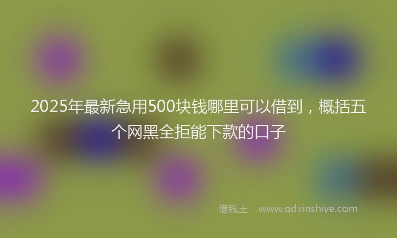 2025年最新急用500块钱哪里可以借到，概括五个网黑全拒能下款的口子