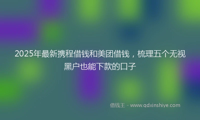 2025年最新携程借钱和美团借钱，梳理五个无视黑户也能下款的口子