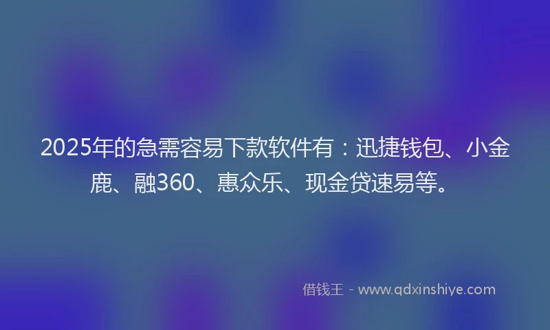 2025年的急需容易下款软件有：迅捷钱包、小金鹿、融360、惠众乐、现金贷速易等。