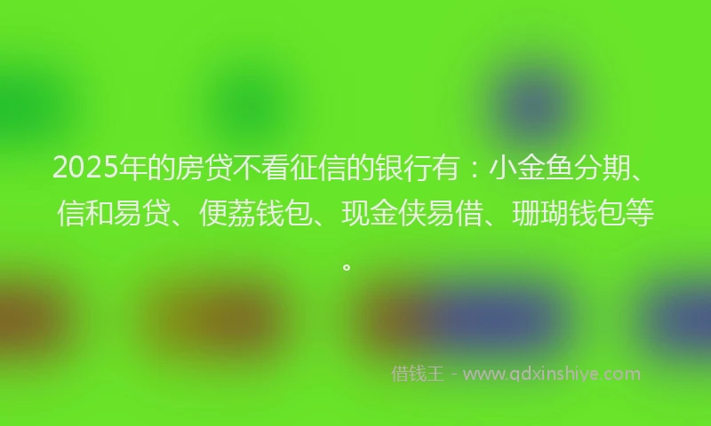 2025年的房贷不看征信的银行有：小金鱼分期、信和易贷、便荔钱包、现金侠易借、珊瑚钱包等。