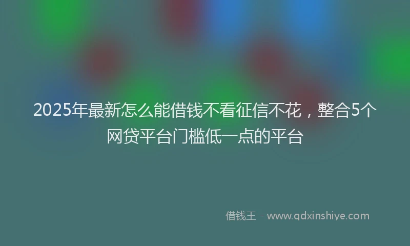 2025年最新怎么能借钱不看征信不花，整合5个网贷平台门槛低一点的平台
