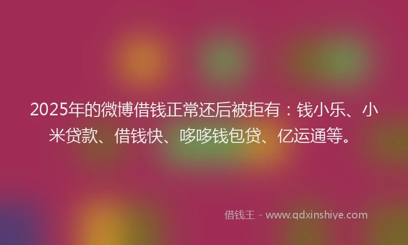 2025年的微博借钱正常还后被拒有：钱小乐、小米贷款、借钱快、哆哆钱包贷、亿运通等。