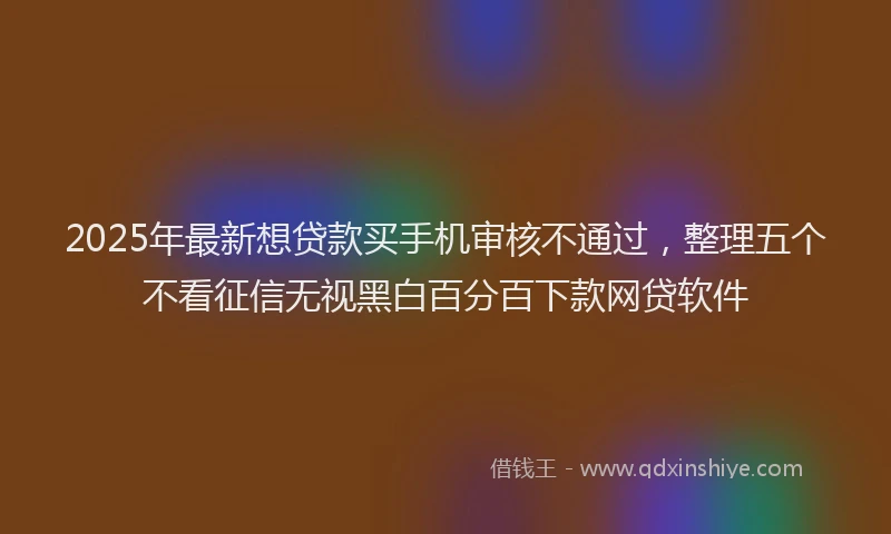 2025年最新想贷款买手机审核不通过，整理五个不看征信无视黑白百分百下款网贷软件