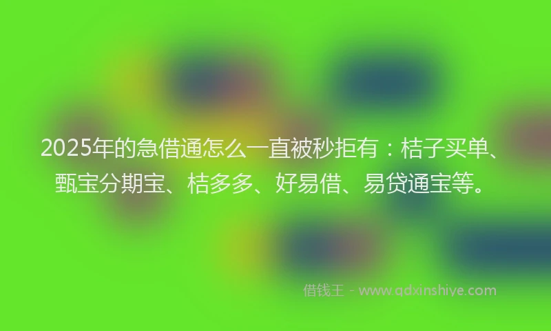 2025年的急借通怎么一直被秒拒有：桔子买单、甄宝分期宝、桔多多、好易借、易贷通宝等。