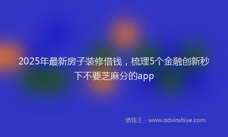2025年最新房子装修借钱，梳理5个金融创新秒下不要芝麻分的app