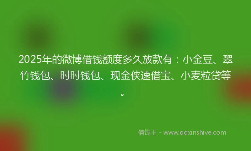 2025年的微博借钱额度多久放款有：小金豆、翠竹钱包、时时钱包、现金侠速借宝、小麦粒贷等。