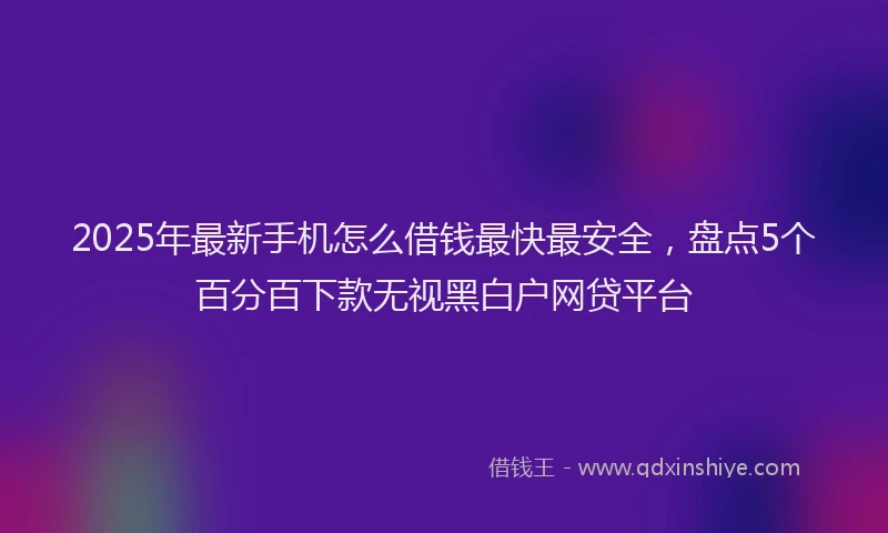 2025年最新手机怎么借钱最快最安全，盘点5个百分百下款无视黑白户网贷平台