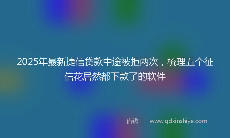 2025年最新捷信贷款中途被拒两次，梳理五个征信花居然都下款了的软件