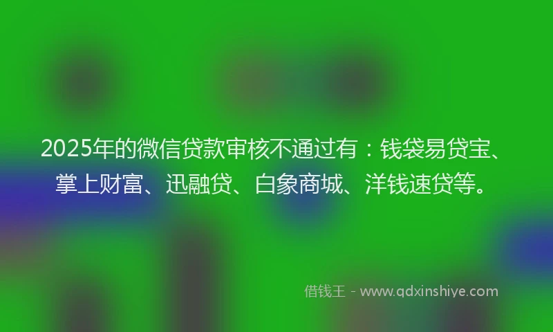 2025年的微信贷款审核不通过有：钱袋易贷宝、掌上财富、迅融贷、白象商城、洋钱速贷等。