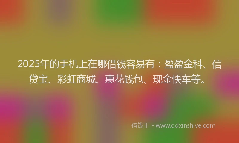 2025年的手机上在哪借钱容易有：盈盈金科、信贷宝、彩虹商城、惠花钱包、现金快车等。