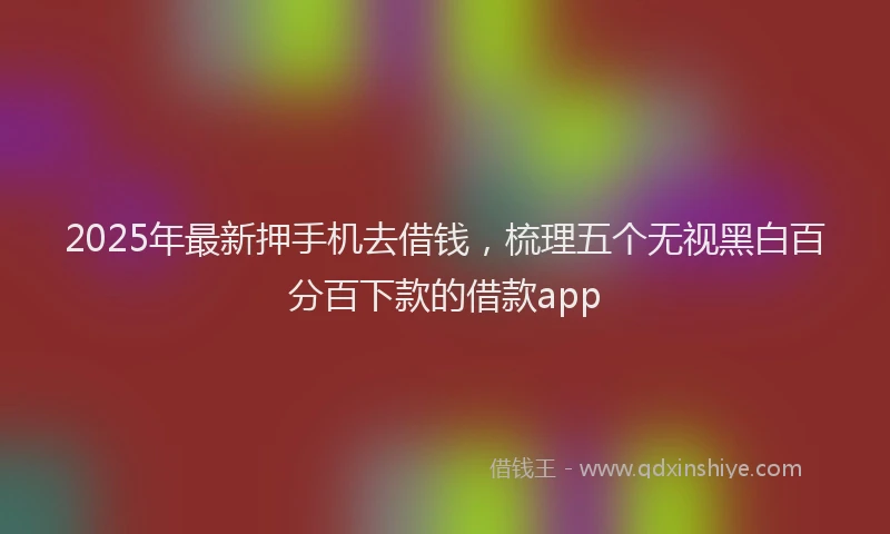 2025年最新押手机去借钱，梳理五个无视黑白百分百下款的借款app
