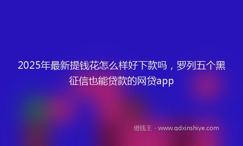 2025年最新提钱花怎么样好下款吗，罗列五个黑征信也能贷款的网贷app