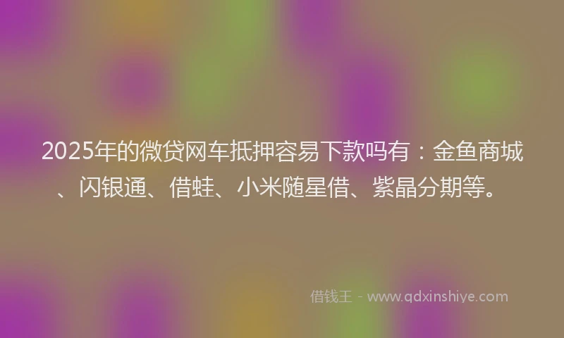 2025年的微贷网车抵押容易下款吗有：金鱼商城、闪银通、借蛙、小米随星借、紫晶分期等。