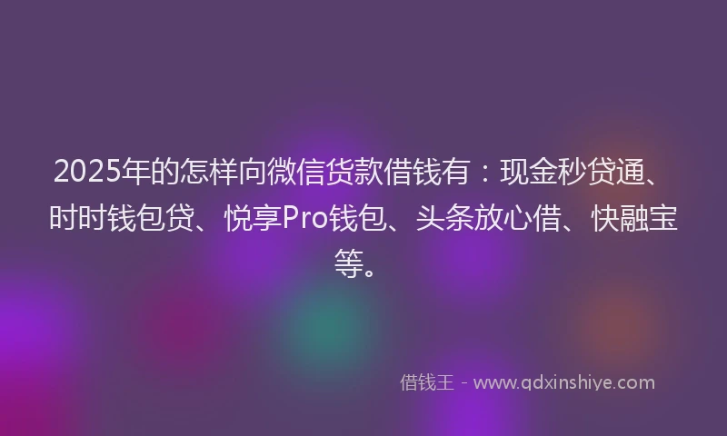 2025年的怎样向微信货款借钱有：现金秒贷通、时时钱包贷、悦享Pro钱包、头条放心借、快融宝等。