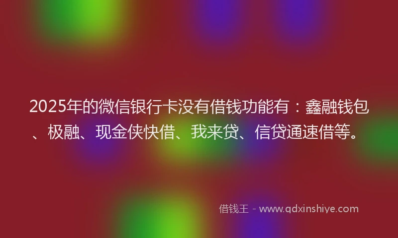 2025年的微信银行卡没有借钱功能有：鑫融钱包、极融、现金侠快借、我来贷、信贷通速借等。