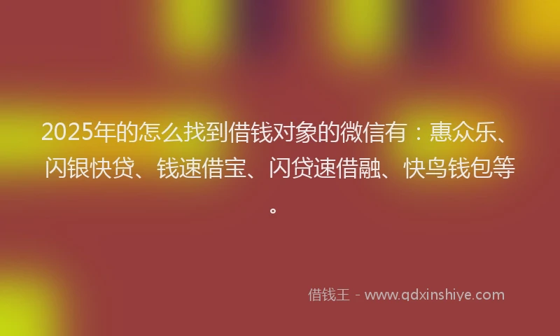 2025年的怎么找到借钱对象的微信有：惠众乐、闪银快贷、钱速借宝、闪贷速借融、快鸟钱包等。